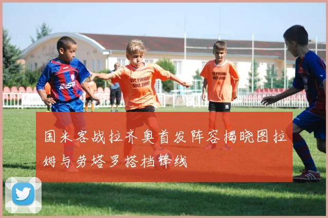 国米客战拉齐奥首发阵容揭晓图拉姆与劳塔罗搭档锋线
