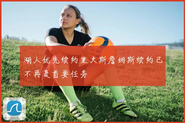 湖人优先续约里夫斯詹姆斯续约已不再是首要任务