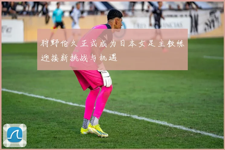 狩野伦久正式成为日本女足主教练迎接新挑战与机遇