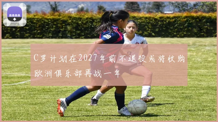 C罗计划在2027年前不退役或将收购欧洲俱乐部再战一年