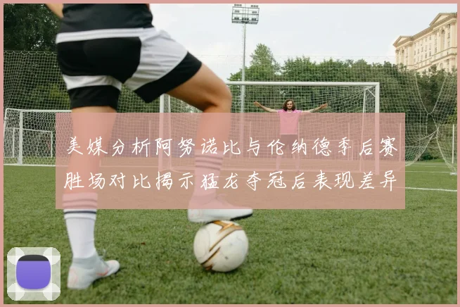 美媒分析阿努诺比与伦纳德季后赛胜场对比揭示猛龙夺冠后表现差异