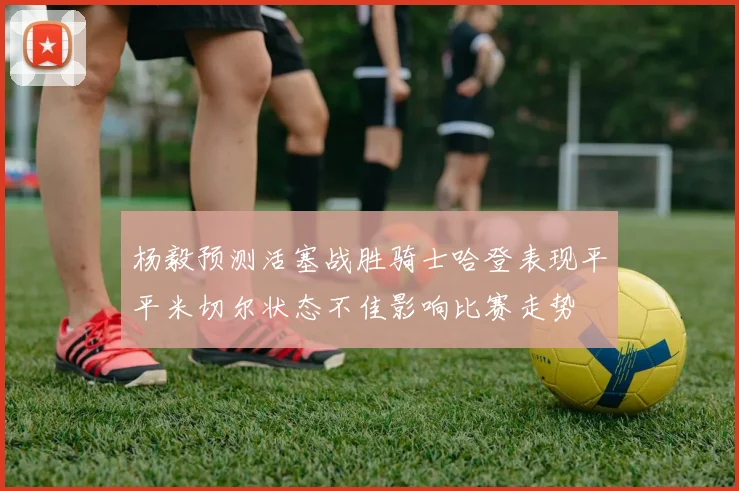 杨毅预测活塞战胜骑士哈登表现平平米切尔状态不佳影响比赛走势