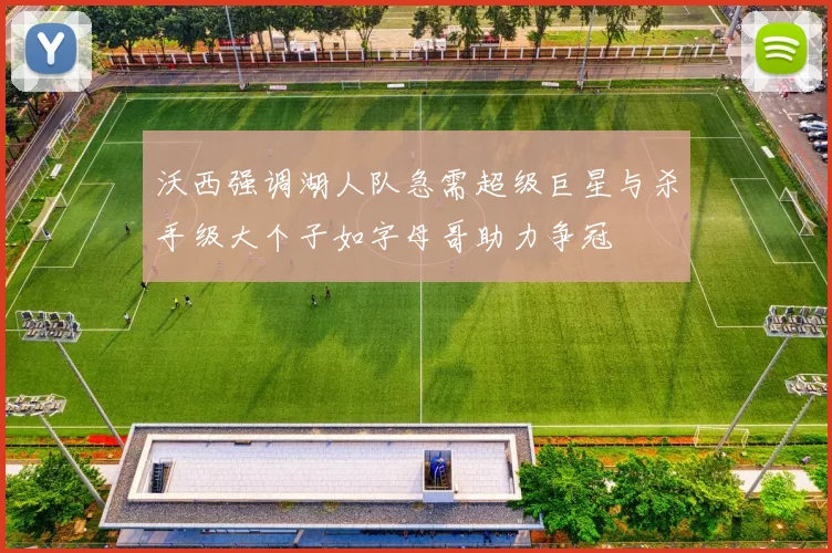沃西强调湖人队急需超级巨星与杀手级大个子如字母哥助力争冠