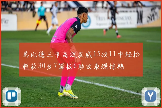 恩比德三节高效发威15投11中轻松斩获30分7篮板6助攻表现惊艳