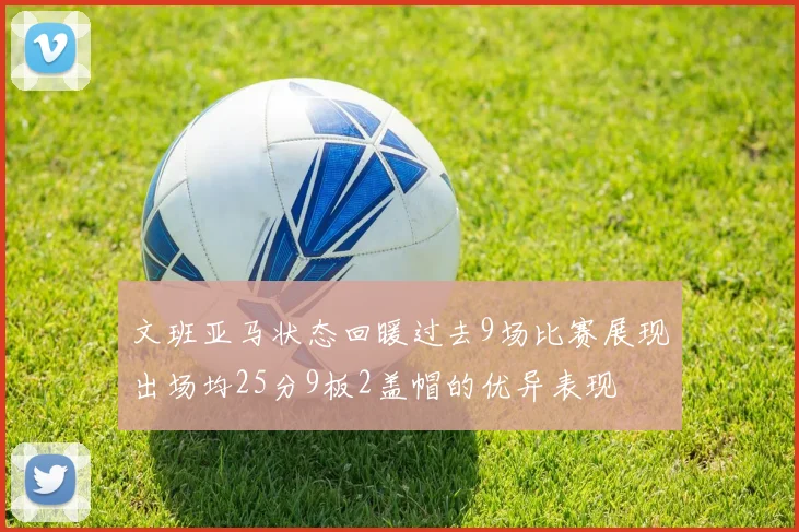 文班亚马状态回暖过去9场比赛展现出场均25分9板2盖帽的优异表现
