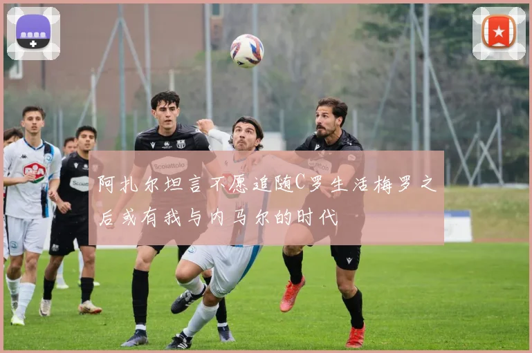 阿扎尔坦言不愿追随C罗生活梅罗之后或有我与内马尔的时代