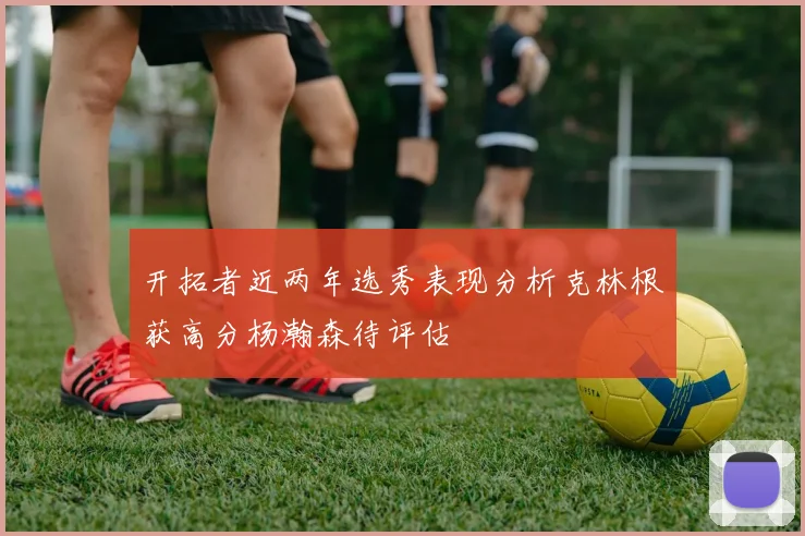 开拓者近两年选秀表现分析克林根获高分杨瀚森待评估