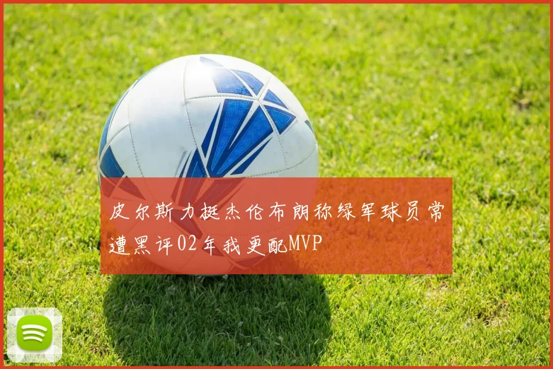 皮尔斯力挺杰伦布朗称绿军球员常遭黑评02年我更配MVP
