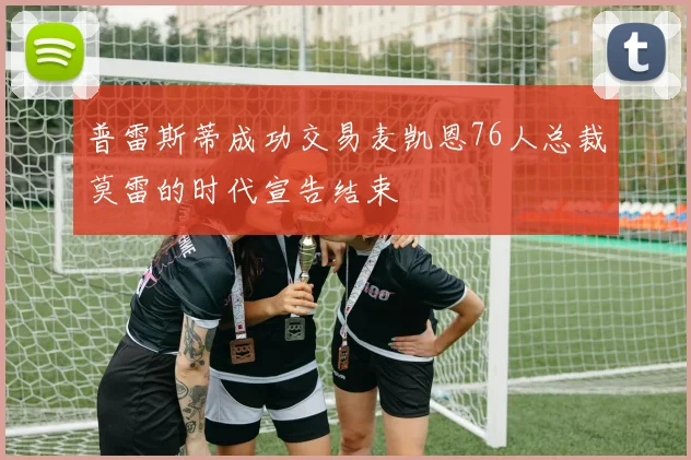 普雷斯蒂成功交易麦凯恩76人总裁莫雷的时代宣告结束