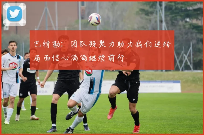 巴特勒：团队凝聚力助力我们逆转局面信心满满继续前行