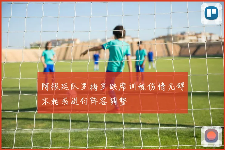 阿根廷队罗梅罗缺席训练伤情无碍末轮或进行阵容调整