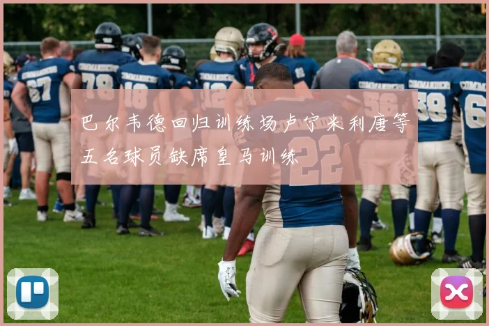 巴尔韦德回归训练场卢宁米利唐等五名球员缺席皇马训练