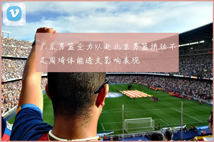 广东男篮全力以赴北京男篮拼劲不足周琦体能透支影响表现