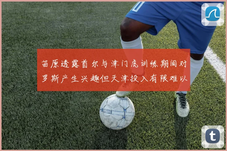 苗原透露首尔与津门虎训练期间对罗斯产生兴趣但天津投入有限难以引进