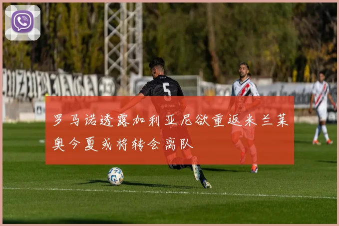 罗马诺透露加利亚尼欲重返米兰莱奥今夏或将转会离队