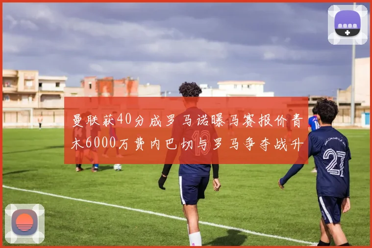 曼联获40分成罗马诺曝马赛报价青木6000万费内巴切与罗马争夺战升级
