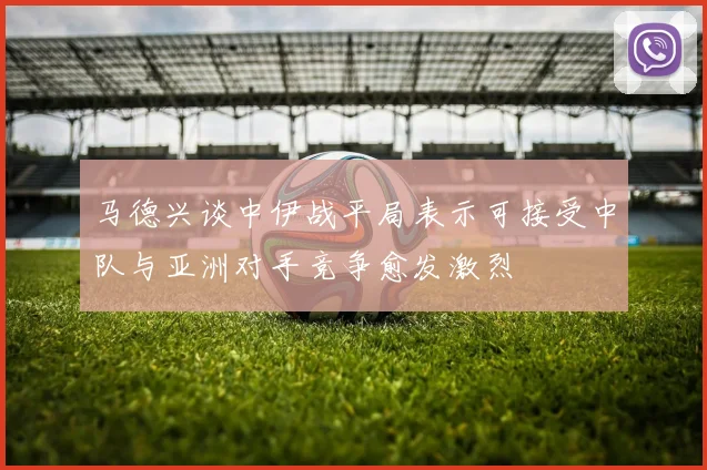 马德兴谈中伊战平局表示可接受中队与亚洲对手竞争愈发激烈
