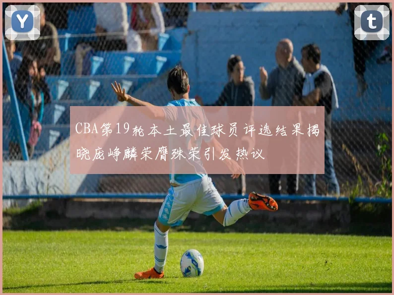 CBA第19轮本土最佳球员评选结果揭晓庞峥麟荣膺殊荣引发热议