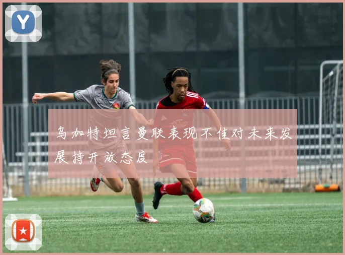 乌加特坦言曼联表现不佳对未来发展持开放态度