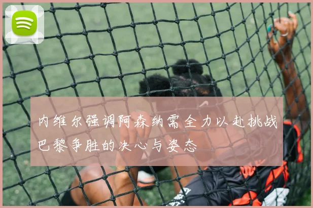 内维尔强调阿森纳需全力以赴挑战巴黎争胜的决心与姿态