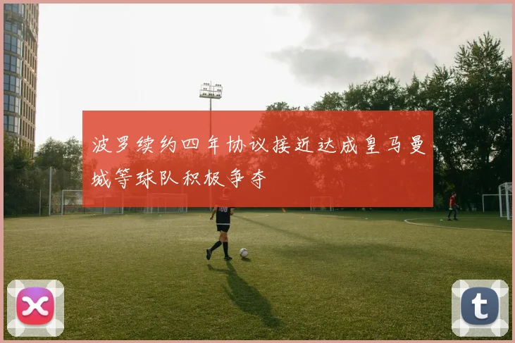 波罗续约四年协议接近达成皇马曼城等球队积极争夺