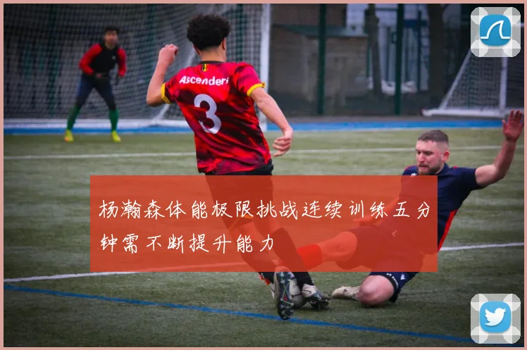 杨瀚森体能极限挑战连续训练五分钟需不断提升能力