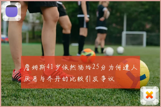 詹姆斯41岁依然场均25分为何遭人厌恶与乔丹的比较引发争议