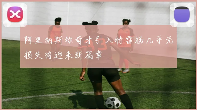 阿里纳斯称奇才引入特雷杨几乎无损失将迎来新篇章