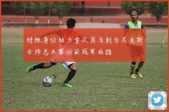 特殊身份助力索汉若马刺与尼克斯会师总决赛必获冠军戒指