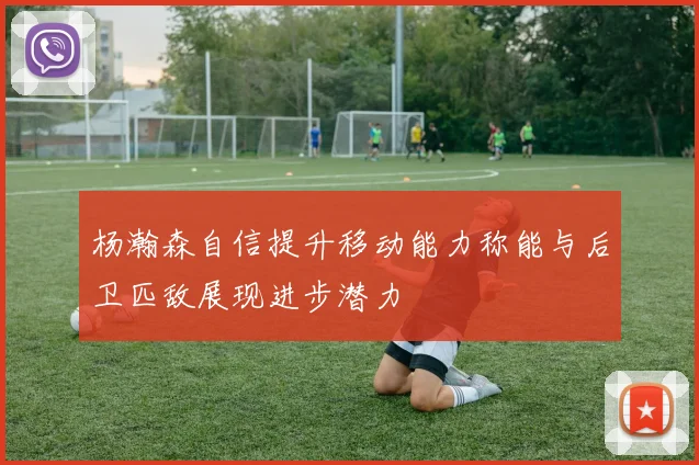 杨瀚森自信提升移动能力称能与后卫匹敌展现进步潜力