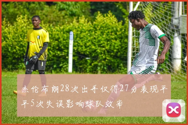 杰伦布朗28次出手仅得27分表现平平5次失误影响球队效率