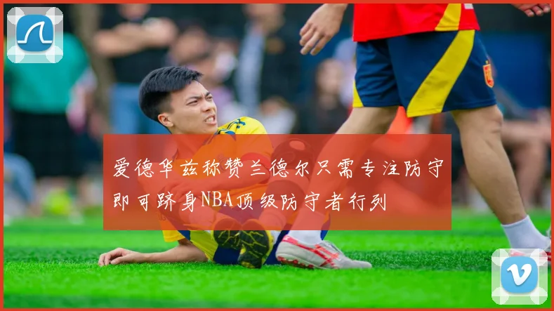 爱德华兹称赞兰德尔只需专注防守即可跻身NBA顶级防守者行列
