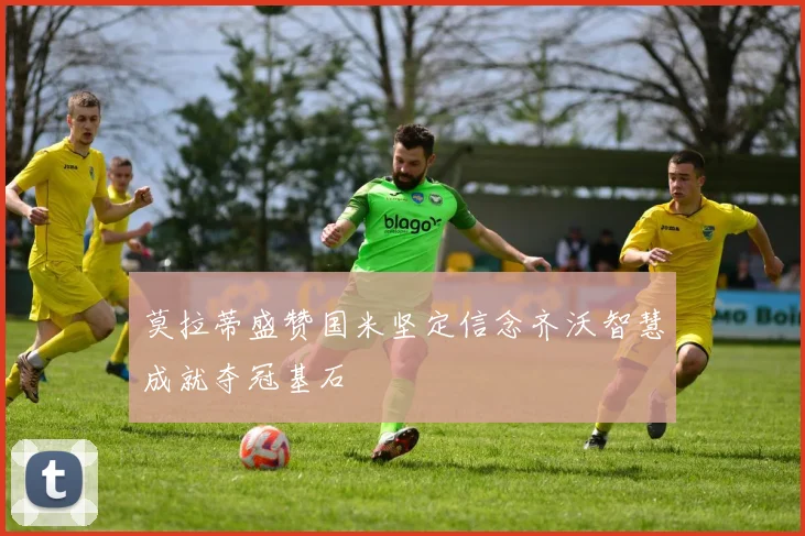 莫拉蒂盛赞国米坚定信念齐沃智慧成就夺冠基石